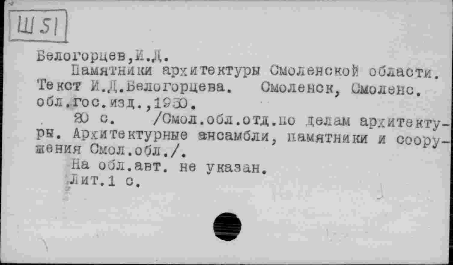 ﻿Велогорцев,И.Д.
Памятники архитектуры Смоленской области.
Текст И.Д.Велогорцева. Смоленск, Смолене, о бл. го с. изд. ,1530.
ЙО с. /Смол.обл.отд.но делам архитектуры. Архитектурные ансамбли, памятники и соору шения Смол.обл./.
На обл.авт. не указан.
Лит.1 о.